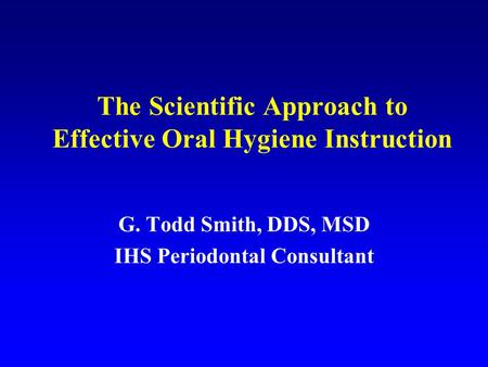 The Scientific Approach to Effective Oral Hygiene Instruction G. Todd Smith, DDS, MSD IHS Periodontal Consultant.