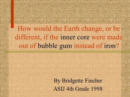 How would the Earth change, or be different, if the inner core were made out of bubble gum instead of iron? By Bridgette Fincher ASIJ 4th Grade 1998.