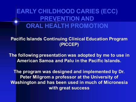 EARLY CHILDHOOD CARIES (ECC) PREVENTION AND ORAL HEALTH PROMOTION Pacific Islands Continuing Clinical Education Program (PICCEP) The following presentation.