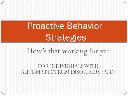 How’s that working for ya? FOR INDIVIDUALS WITH AUTISM SPECTRUM DISORDERS (ASD) Proactive Behavior Strategies.