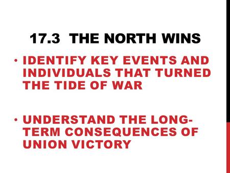17.3 THE NORTH WINS IDENTIFY KEY EVENTS AND INDIVIDUALS THAT TURNED THE TIDE OF WAR UNDERSTAND THE LONG- TERM CONSEQUENCES OF UNION VICTORY.