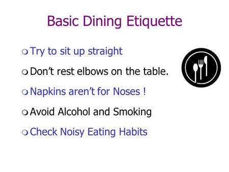 Basic Dining Etiquette  Try to sit up straight  Don’t rest elbows on the table.  Napkins aren’t for Noses !  Avoid Alcohol and Smoking  Check Noisy.