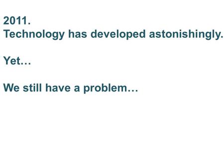 2011. Technology has developed astonishingly. Yet… We still have a problem…