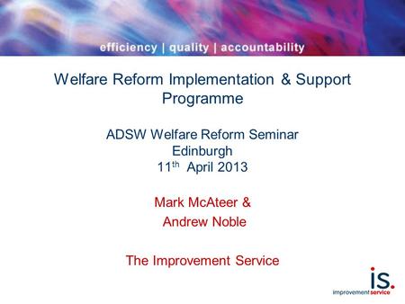 Welfare Reform Implementation & Support Programme ADSW Welfare Reform Seminar Edinburgh 11 th April 2013 Mark McAteer & Andrew Noble The Improvement Service.