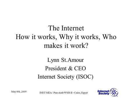 INET MEA / Pan-Arab WSIS II - Cairo, Egypt May 8th, 2005 The Internet How it works, Why it works, Who makes it work? Lynn St.Amour President & CEO Internet.