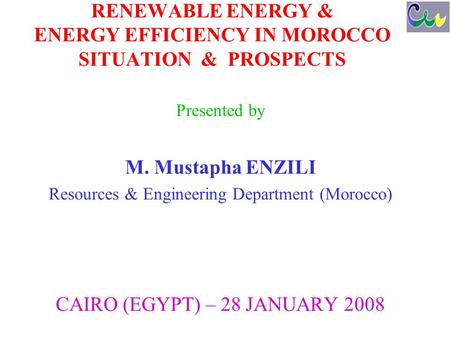 RENEWABLE ENERGY & ENERGY EFFICIENCY IN MOROCCO SITUATION & PROSPECTS Presented by M. Mustapha ENZILI Resources & Engineering Department (Morocco) CAIRO.