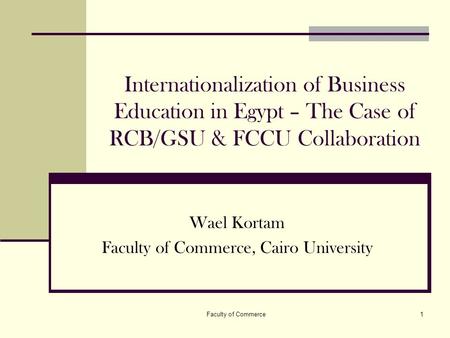 Faculty of Commerce1 Internationalization of Business Education in Egypt – The Case of RCB/GSU & FCCU Collaboration Wael Kortam Faculty of Commerce, Cairo.