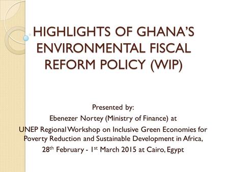 HIGHLIGHTS OF GHANA’S ENVIRONMENTAL FISCAL REFORM POLICY (WIP) Presented by: Ebenezer Nortey (Ministry of Finance) at UNEP Regional Workshop on Inclusive.