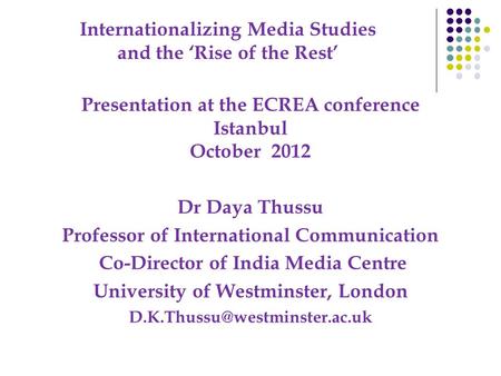 Internationalizing Media Studies and the ‘Rise of the Rest’ Presentation at the ECREA conference Istanbul October 2012 Dr Daya Thussu Professor of International.