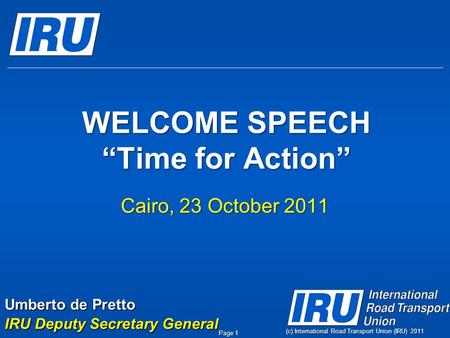 WELCOME SPEECH “Time for Action” Cairo, 23 October 2011 (c) International Road Transport Union (IRU) 2011 Page 1 Umberto de Pretto IRU Deputy Secretary.