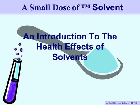 A Small Dose of Solvent – 03/17/04 An Introduction To The Health Effects of Solvents A Small Dose of ™ Solvent.