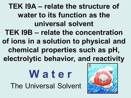TEK I9A – relate the structure of water to its function as the universal solvent TEK I9B – relate the concentration of ions in a solution to physical and.