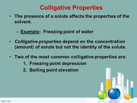 Colligative Properties The presence of a solute affects the properties of the solvent. –Example: Freezing point of water Colligative properties depend.