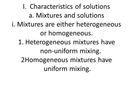 I. Characteristics of solutions a. Mixtures and solutions i. Mixtures are either heterogeneous or homogeneous. 1. Heterogeneous mixtures have non-uniform.