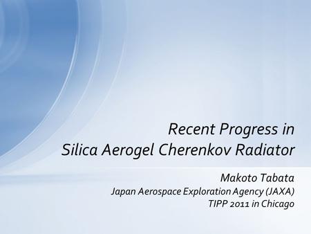 Makoto Tabata Japan Aerospace Exploration Agency (JAXA) TIPP 2011 in Chicago Recent Progress in Silica Aerogel Cherenkov Radiator.