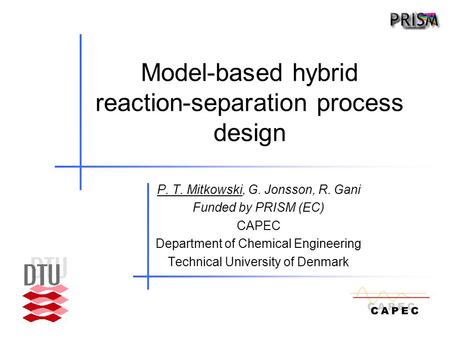 Model-based hybrid reaction-separation process design P. T. Mitkowski, G. Jonsson, R. Gani Funded by PRISM (EC) CAPEC Department of Chemical Engineering.