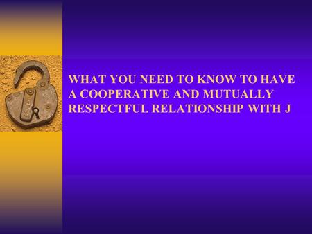 WHAT YOU NEED TO KNOW TO HAVE A COOPERATIVE AND MUTUALLY RESPECTFUL RELATIONSHIP WITH J.