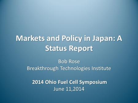 Markets and Policy in Japan: A Status Report Bob Rose Breakthrough Technologies Institute 2014 Ohio Fuel Cell Symposium 2014 Ohio Fuel Cell Symposium June.
