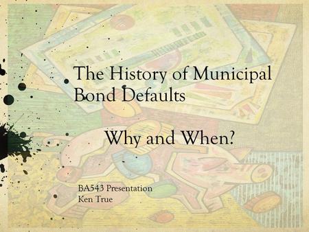 The History of Municipal Bond Defaults Why and When? BA543 Presentation Ken True.
