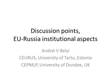 Discussion points, EU-Russia institutional aspects Andrei V Belyi CEURUS, University of Tartu, Estonia CEPMLP, University of Dundee, UK.