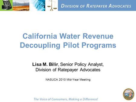 California Water Revenue Decoupling Pilot Programs Lisa M. Bilir, Senior Policy Analyst, Division of Ratepayer Advocates NASUCA 2010 Mid-Year Meeting.