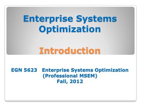 Enterprise Systems Optimization Introduction EGN 5623 Enterprise Systems Optimization (Professional MSEM) Fall, 2012.