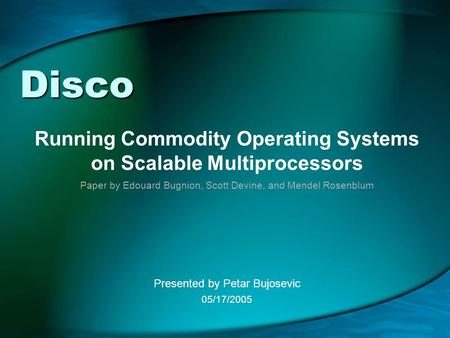 Disco Running Commodity Operating Systems on Scalable Multiprocessors Presented by Petar Bujosevic 05/17/2005 Paper by Edouard Bugnion, Scott Devine, and.