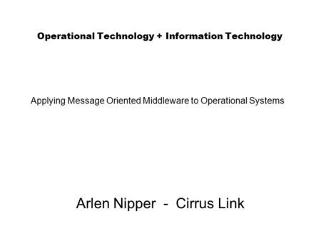 Operational Technology + Information Technology Arlen Nipper - Cirrus Link Applying Message Oriented Middleware to Operational Systems.