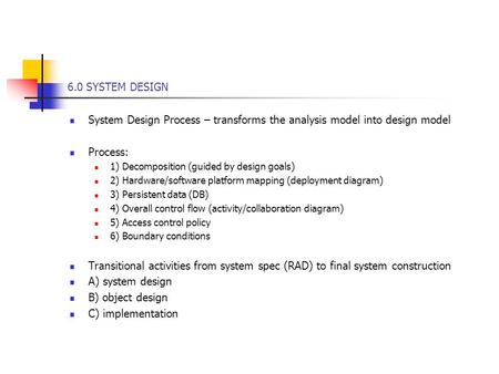 6.0 SYSTEM DESIGN System Design Process – transforms the analysis model into design model Process: 1) Decomposition (guided by design goals) 2) Hardware/software.
