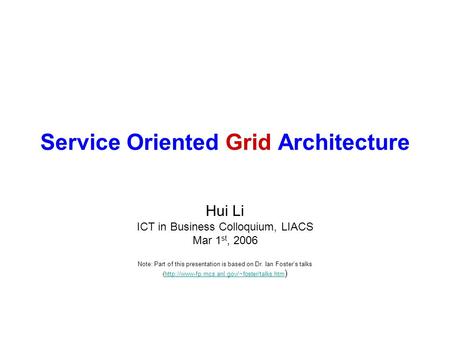 Service Oriented Grid Architecture Hui Li ICT in Business Colloquium, LIACS Mar 1 st, 2006 Note: Part of this presentation is based on Dr. Ian Foster’s.