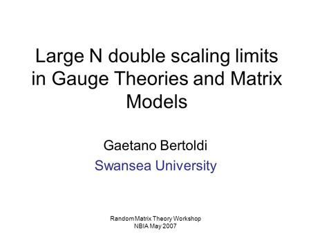 Random Matrix Theory Workshop NBIA May 2007 Large N double scaling limits in Gauge Theories and Matrix Models Gaetano Bertoldi Swansea University.