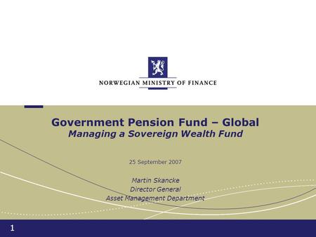 1 Government Pension Fund – Global Managing a Sovereign Wealth Fund 25 September 2007 Martin Skancke Director General Asset Management Department.