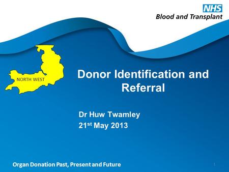 Organ Donation Past, Present and Future Donor Identification and Referral Dr Huw Twamley 21 st May 2013 1 NORTH WEST.