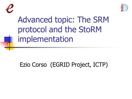 Advanced topic: The SRM protocol and the StoRM implementation Ezio Corso (EGRID Project, ICTP)