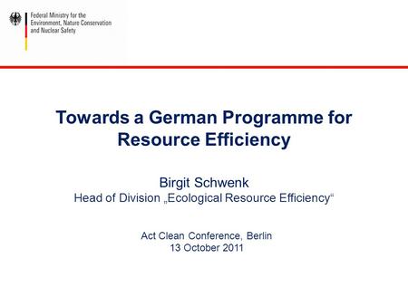 Towards a German Programme for Resource Efficiency Birgit Schwenk Head of Division „Ecological Resource Efficiency“ Act Clean Conference, Berlin 13 October.