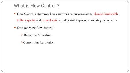 What is Flow Control ? Flow Control determines how a network resources, such as channel bandwidth, buffer capacity and control state are allocated to packet.