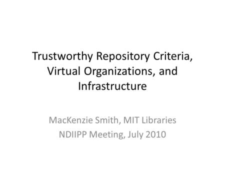 Trustworthy Repository Criteria, Virtual Organizations, and Infrastructure MacKenzie Smith, MIT Libraries NDIIPP Meeting, July 2010.