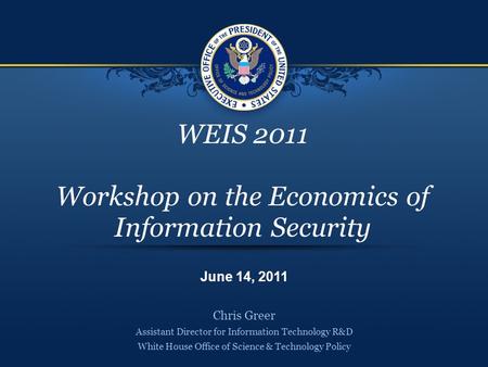 WEIS 2011 Workshop on the Economics of Information Security Chris Greer Assistant Director for Information Technology R&D White House Office of Science.