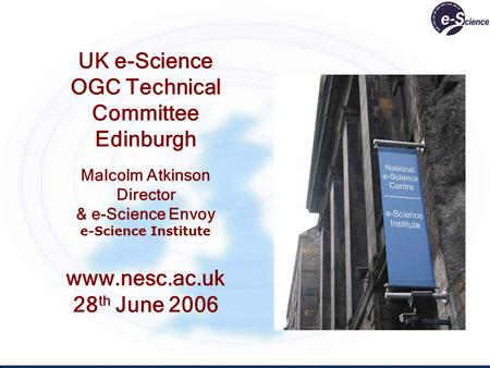 UK e-Science OGC Technical Committee Edinburgh Malcolm Atkinson Director & e-Science Envoy e-Science Institute www.nesc.ac.uk 28 th June 2006.