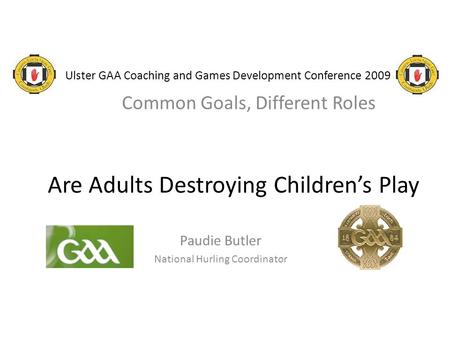 Ulster GAA Coaching and Games Development Conference 2009 Common Goals, Different Roles Are Adults Destroying Children’s Play Paudie Butler National Hurling.