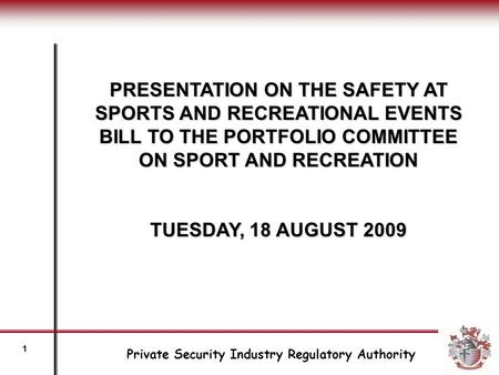 PRESENTATION ON THE SAFETY AT SPORTS AND RECREATIONAL EVENTS BILL TO THE PORTFOLIO COMMITTEE ON SPORT AND RECREATION TUESDAY, 18 AUGUST 2009 Private Security.