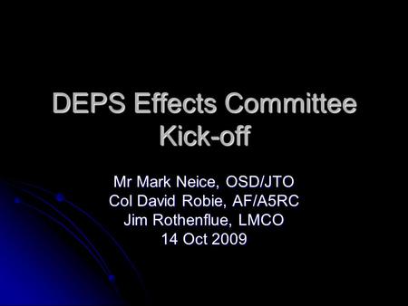 DEPS Effects Committee Kick-off Mr Mark Neice, OSD/JTO Col David Robie, AF/A5RC Jim Rothenflue, LMCO 14 Oct 2009.