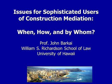 Issues for Sophisticated Users of Construction Mediation: When, How, and by Whom? Prof. John Barkai William S. Richardson School of Law University of Hawaii.