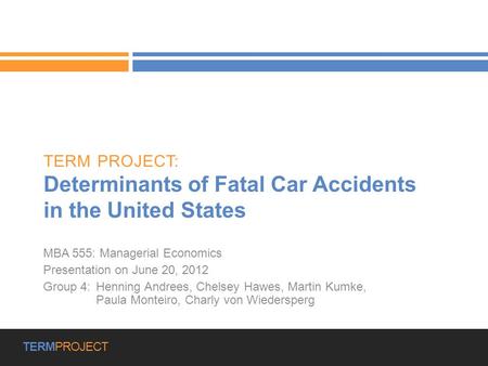 Group 4 | Presentation on June 20, 2012 | 1 TERMPROJECT TERM PROJECT: Determinants of Fatal Car Accidents in the United States MBA 555: Managerial Economics.