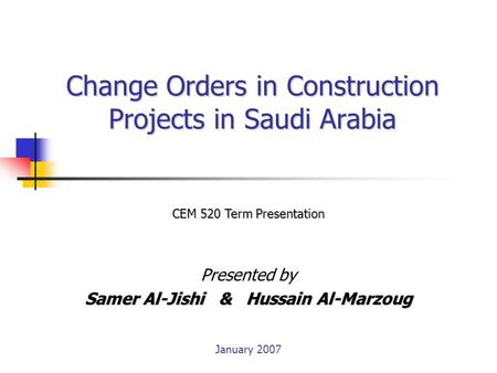 Change Orders in Construction Projects in Saudi Arabia Presented by Samer Al-Jishi & Hussain Al-Marzoug CEM 520 Term Presentation January 2007.