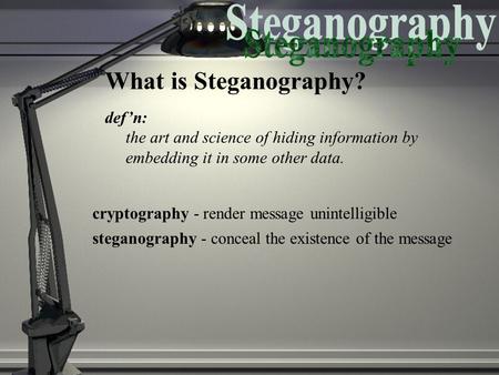 What is Steganography? def’n: the art and science of hiding information by embedding it in some other data. cryptography - render message unintelligible.