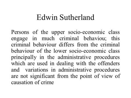 Edwin Sutherland Persons of the upper socio-economic class engage in much criminal behaviou; this criminal behaviour differs from the criminal behaviour.
