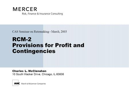Charles L. McClenahan 10 South Wacker Drive, Chicago, IL 60606 RCM-2 Provisions for Profit and Contingencies CAS Seminar on Ratemaking - March, 2003.