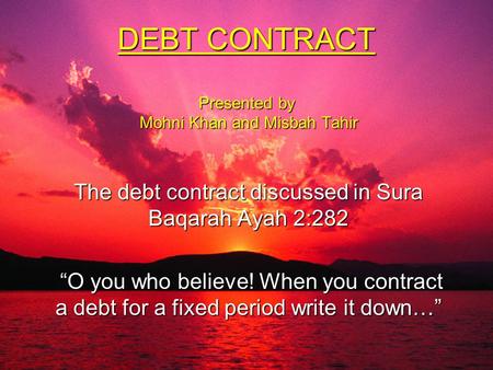 DEBT CONTRACT Presented by Mohni Khan and Misbah Tahir The debt contract discussed in Sura Baqarah Ayah 2:282 “O you who believe! When you contract a debt.