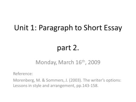 Unit 1: Paragraph to Short Essay part 2. Monday, March 16 th, 2009 Reference: Morenberg, M. & Sommers, J. (2003). The writer’s options: Lessons in style.